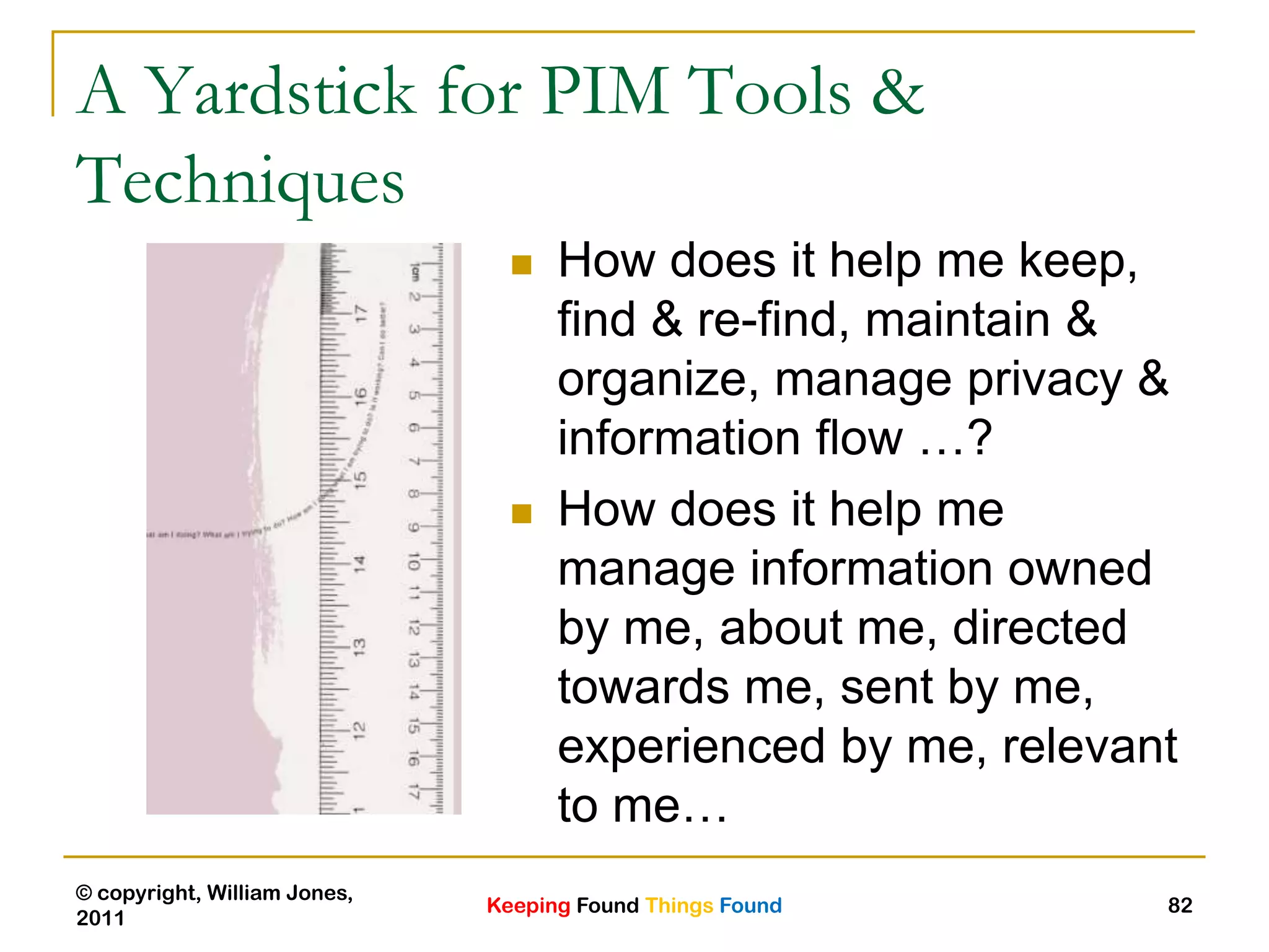 Keeping Found Things Found
© copyright, William Jones,
2011
82
A Yardstick for PIM Tools &
Techniques
 How does it help me keep,
find & re-find, maintain &
organize, manage privacy &
information flow …?
 How does it help me
manage information owned
by me, about me, directed
towards me, sent by me,
experienced by me, relevant
to me…
 