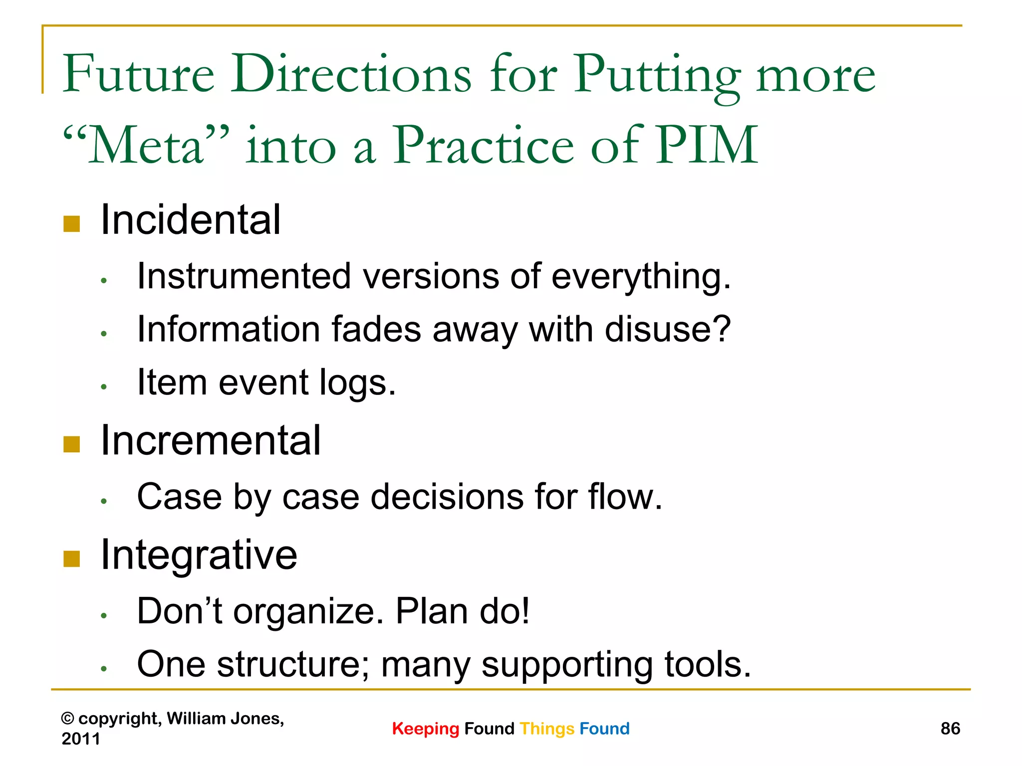 Keeping Found Things Found
© copyright, William Jones,
2011
86
Future Directions for Putting more
“Meta” into a Practice of PIM
 Incidental
• Instrumented versions of everything.
• Information fades away with disuse?
• Item event logs.
 Incremental
• Case by case decisions for flow.
 Integrative
• Don‟t organize. Plan do!
• One structure; many supporting tools.
 