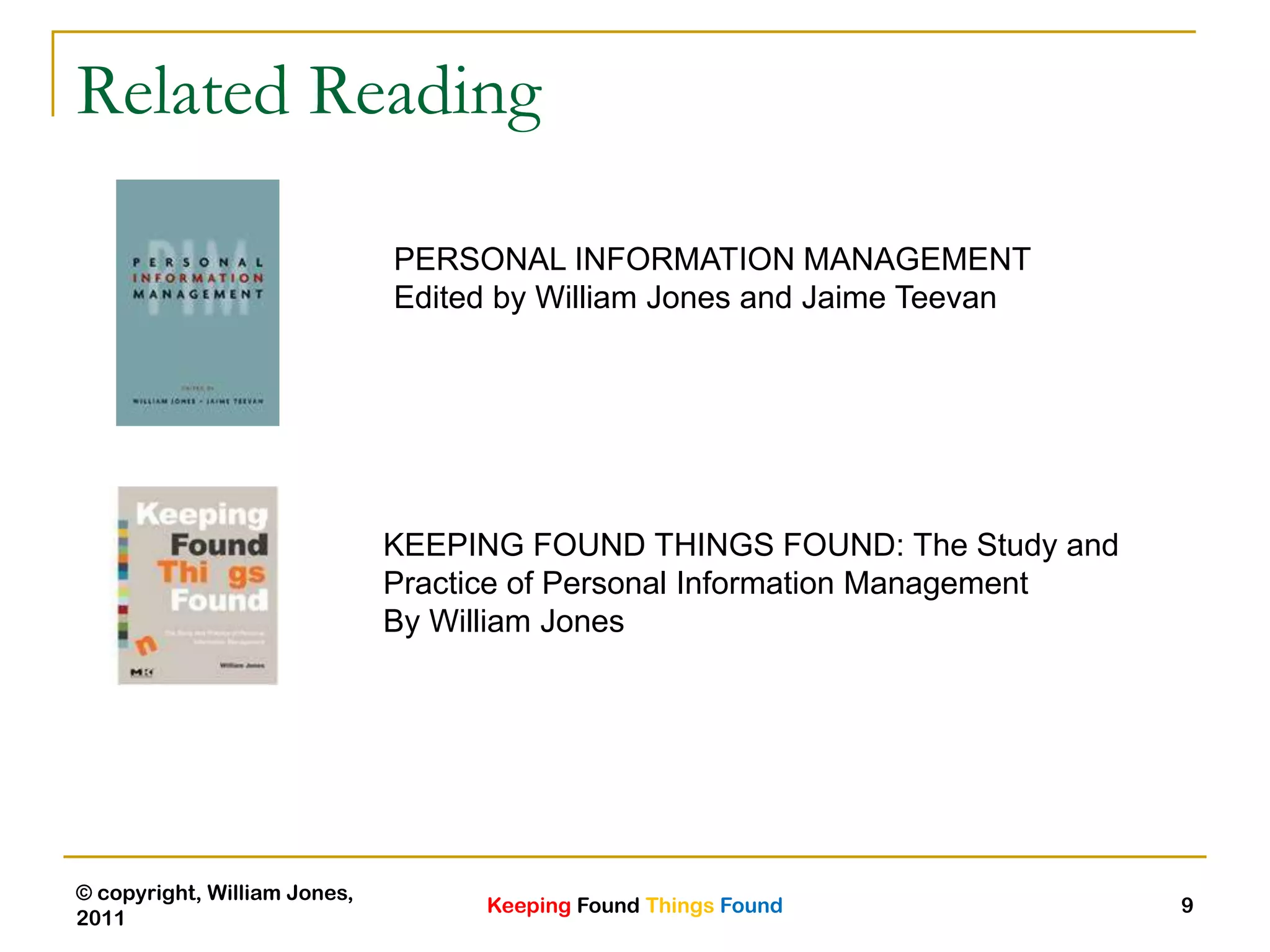 Keeping Found Things Found
© copyright, William Jones,
2011
9
Related Reading
PERSONAL INFORMATION MANAGEMENT
Edited by William Jones and Jaime Teevan
KEEPING FOUND THINGS FOUND: The Study and
Practice of Personal Information Management
By William Jones
 
