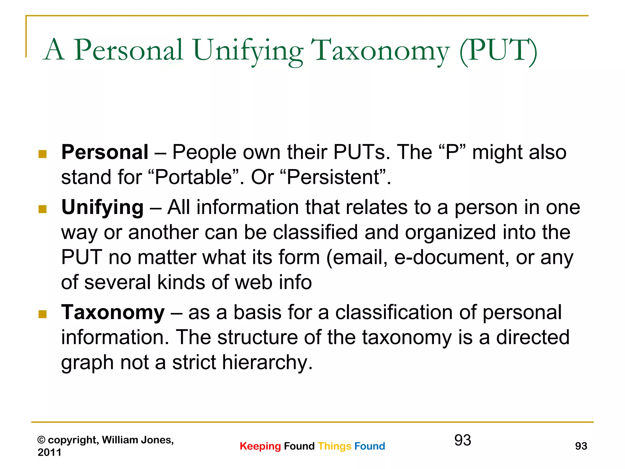 Keeping Found Things Found
© copyright, William Jones,
2011
93
A Personal Unifying Taxonomy (PUT)
 Personal – People own their PUTs. The “P” might also
stand for “Portable”. Or “Persistent”.
 Unifying – All information that relates to a person in one
way or another can be classified and organized into the
PUT no matter what its form (email, e-document, or any
of several kinds of web info
 Taxonomy – as a basis for a classification of personal
information. The structure of the taxonomy is a directed
graph not a strict hierarchy.
93
 