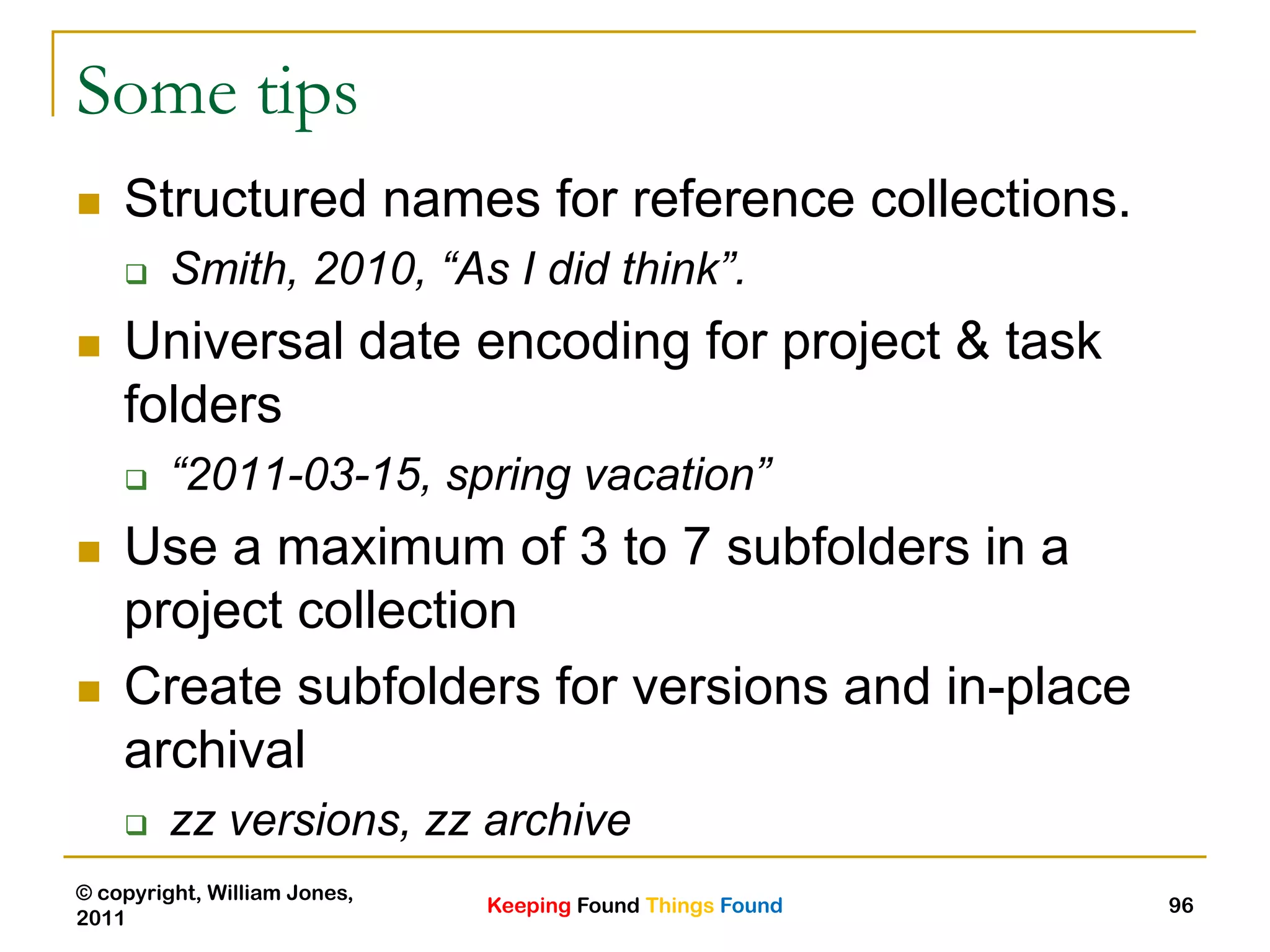 Keeping Found Things Found
© copyright, William Jones,
2011
96
Some tips
 Structured names for reference collections.
 Smith, 2010, “As I did think”.
 Universal date encoding for project & task
folders
 “2011-03-15, spring vacation”
 Use a maximum of 3 to 7 subfolders in a
project collection
 Create subfolders for versions and in-place
archival
 zz versions, zz archive
 