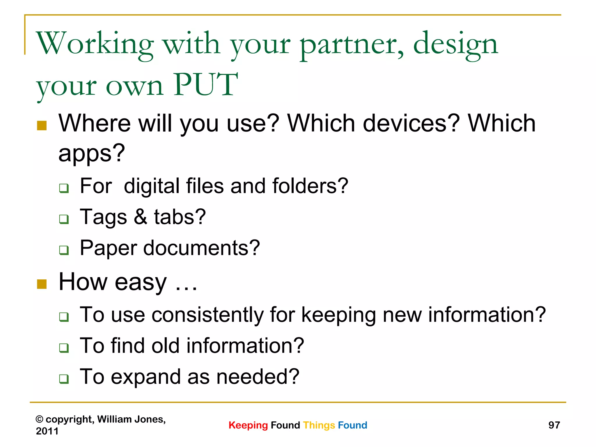 Keeping Found Things Found
© copyright, William Jones,
2011
97
Working with your partner, design
your own PUT
 Where will you use? Which devices? Which
apps?
 For digital files and folders?
 Tags & tabs?
 Paper documents?
 How easy …
 To use consistently for keeping new information?
 To find old information?
 To expand as needed?
 