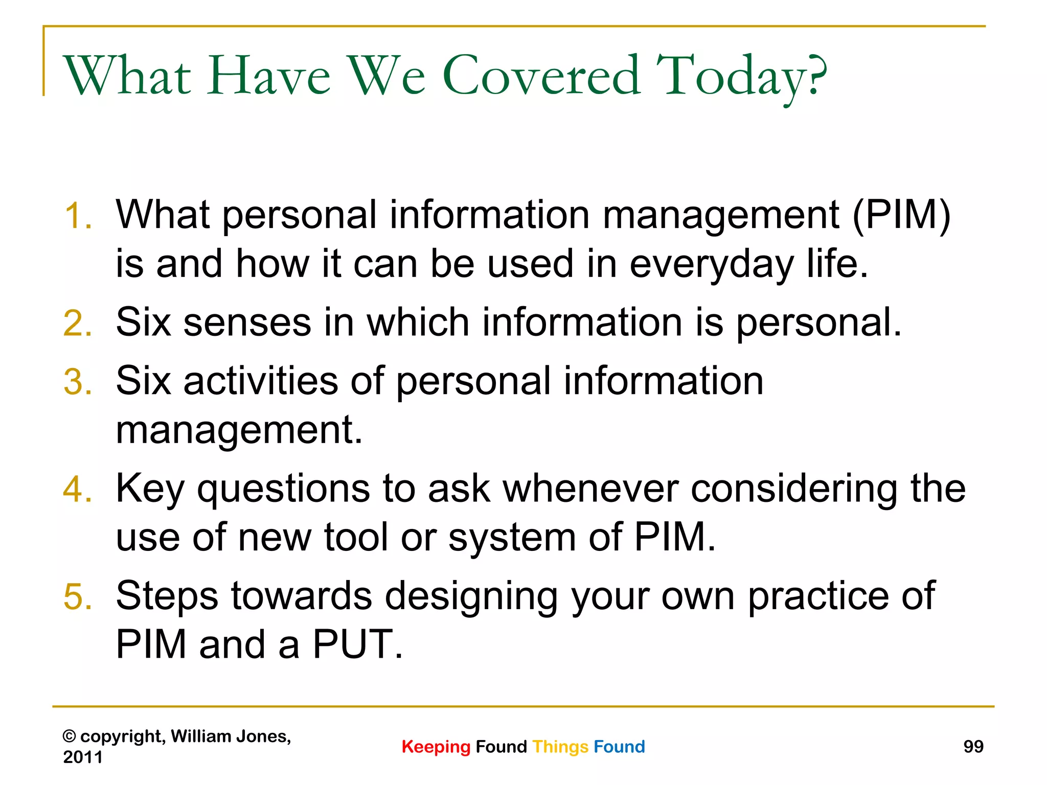 Keeping Found Things Found
© copyright, William Jones,
2011
99
What Have We Covered Today?
1. What personal information management (PIM)
is and how it can be used in everyday life.
2. Six senses in which information is personal.
3. Six activities of personal information
management.
4. Key questions to ask whenever considering the
use of new tool or system of PIM.
5. Steps towards designing your own practice of
PIM and a PUT.
 