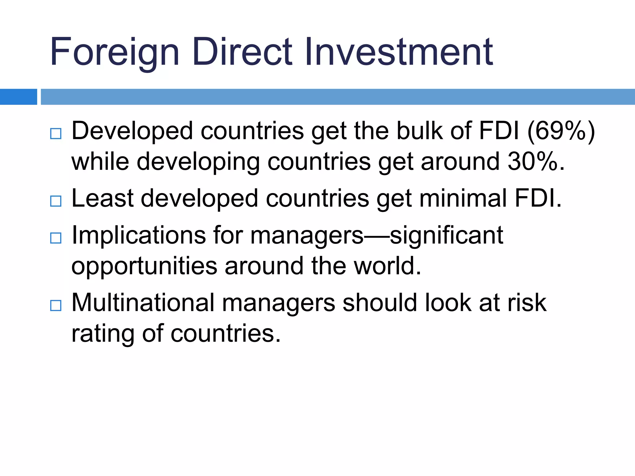 Foreign Direct InvestmentDeveloped countries get the bulk of FDI (69%) while developing countries get around 30%.Least developed countries get minimal FDI.Implications for managers—significant opportunities around the world.Multinational managers should look at risk rating of countries.