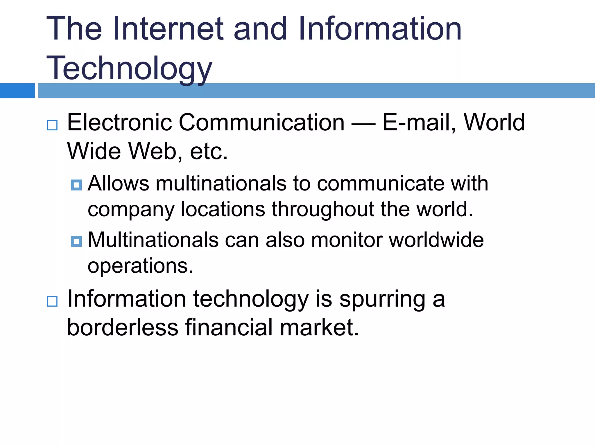 The Internet and Information TechnologyElectronic Communication — E-mail, World Wide Web, etc. Allows multinationals to communicate with company locations throughout the world.Multinationals can also monitor worldwide operations. Information technology is spurring a borderless financial market.