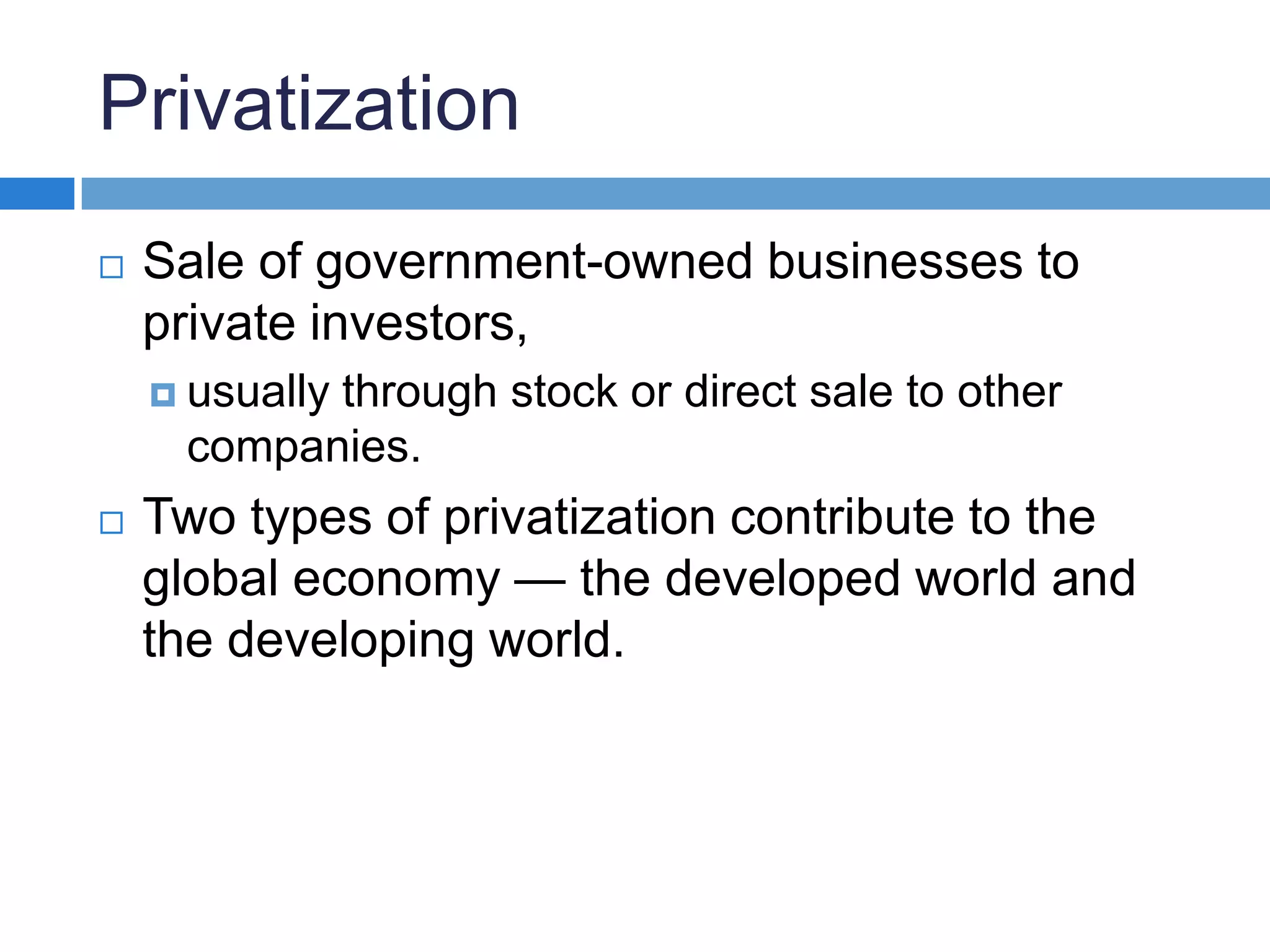 PrivatizationSale of government-owned businesses to private investors, usually through stock or direct sale to other companies.Two types of privatization contribute to the global economy — the developed world and the developing world.