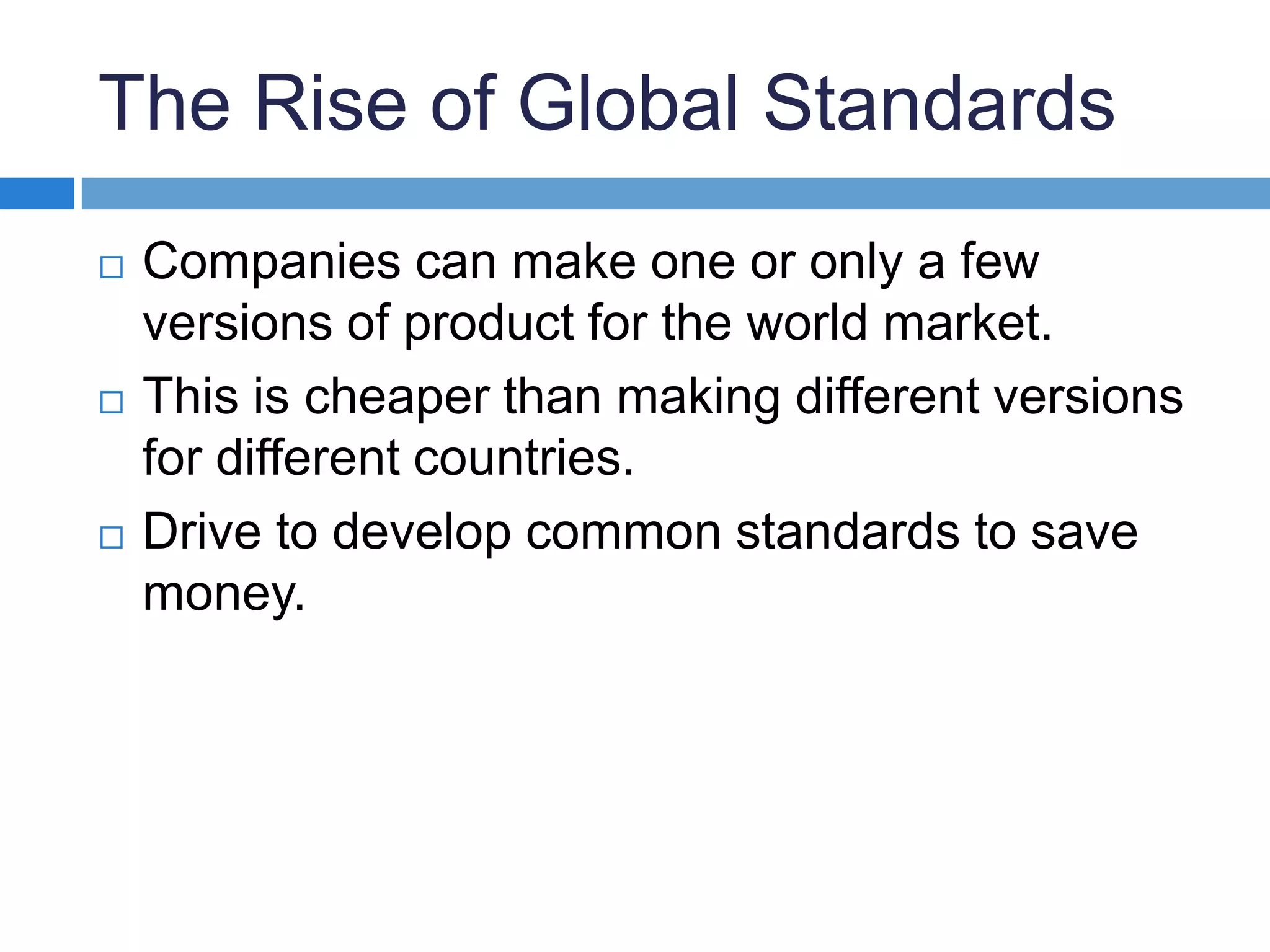 The Rise of Global StandardsCompanies can make one or only a few versions of product for the world market.This is cheaper than making different versions for different countries.Drive to develop common standards to save money.
