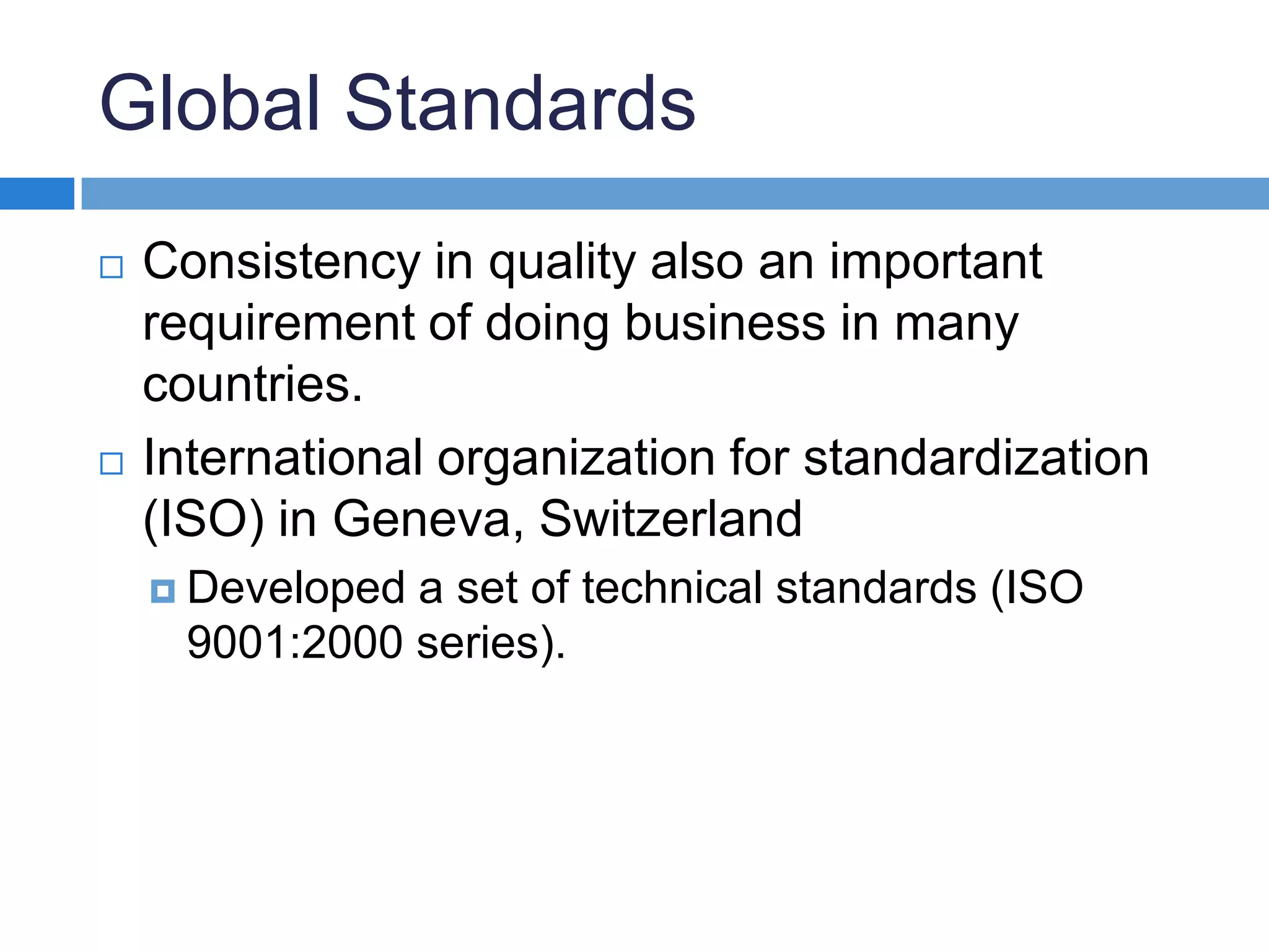 Global StandardsConsistency in quality also an important requirement of doing business in many countries.International organization for standardization (ISO) in Geneva, Switzerland Developed a set of technical standards (ISO 9001:2000 series).