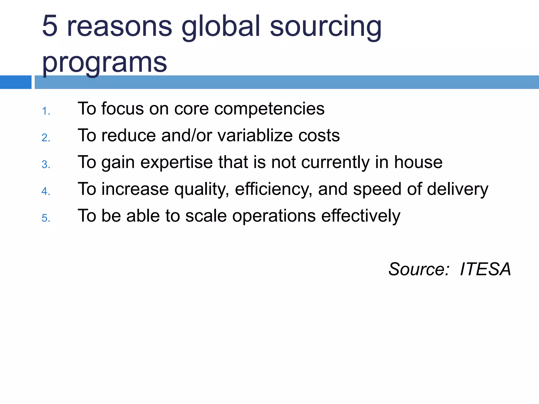 5 reasons global sourcing programsTo focus on core competenciesTo reduce and/or variablize costs To gain expertise that is not currently in houseTo increase quality, efficiency, and speed of deliveryTo be able to scale operations effectivelySource: ITESA