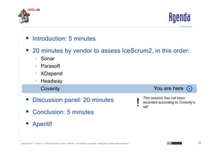 Agenda
  Introduction: 5 minutes
  20 minutes by vendor to assess IceScrum2, in this order:
 
 
 
 
 

Sonar
Parasoft
XDepend
Headway
Coverity

  Discussion panel: 20 minutes
  Conclusion: 5 minutes

You are here

!

This session has not been
recorded according to Coverity’s
will

  Aperitif
Copyright © 2011 – Licence CC – Creative Commons 2.0 France – Paternité – Pas d'Utilisation Commerciale – Partage des Conditions Initiales à l'Identique

27

 