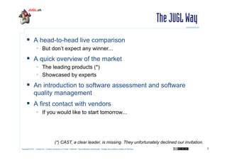 The JUGL Way
  A head-to-head live comparison
  But don’t expect any winner...

  A quick overview of the market
  The leading products (*)
  Showcased by experts

  An introduction to software assessment and software
quality management

  A first contact with vendors
  If you would like to start tomorrow...

(*) CAST, a clear leader, is missing. They unfortunately declined our invitation.
Copyright © 2011 – Licence CC – Creative Commons 2.0 France – Paternité – Pas d'Utilisation Commerciale – Partage des Conditions Initiales à l'Identique

3

 