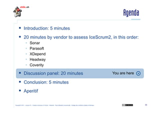 Agenda
  Introduction: 5 minutes
  20 minutes by vendor to assess IceScrum2, in this order:
 
 
 
 
 

Sonar
Parasoft
XDepend
Headway
Coverity

  Discussion panel: 20 minutes

You are here

  Conclusion: 5 minutes
  Aperitif
Copyright © 2011 – Licence CC – Creative Commons 2.0 France – Paternité – Pas d'Utilisation Commerciale – Partage des Conditions Initiales à l'Identique

33

 