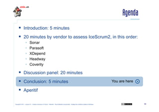 Agenda
  Introduction: 5 minutes
  20 minutes by vendor to assess IceScrum2, in this order:
 
 
 
 
 

Sonar
Parasoft
XDepend
Headway
Coverity

  Discussion panel: 20 minutes
  Conclusion: 5 minutes

You are here

  Aperitif
Copyright © 2011 – Licence CC – Creative Commons 2.0 France – Paternité – Pas d'Utilisation Commerciale – Partage des Conditions Initiales à l'Identique

34

 