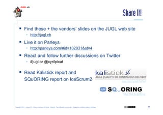 Share It!
  Find these + the vendors’ slides on the JUGL web site
  http://jugl.ch

  Live it on Parleys
  http://parleys.com/#id=102931&st=4

  React and follow further discussions on Twitter
  #jugl or @cyrilpicat

  Read Kalistick report and
SQuORING report on IceScrum2

http://bit.ly/eB7oRM

http://bit.ly/gDtmnj

Copyright © 2011 – Licence CC – Creative Commons 2.0 France – Paternité – Pas d'Utilisation Commerciale – Partage des Conditions Initiales à l'Identique

36

 
