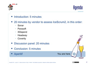 Agenda
  Introduction: 5 minutes
  20 minutes by vendor to assess IceScrum2, in this order:
 
 
 
 
 

Sonar
Parasoft
XDepend
Headway
Coverity

  Discussion panel: 20 minutes
  Conclusion: 5 minutes
  Aperitif
Copyright © 2011 – Licence CC – Creative Commons 2.0 France – Paternité – Pas d'Utilisation Commerciale – Partage des Conditions Initiales à l'Identique

You are here

37

 