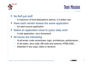 Their Mission
  No fluff just stuff
  A maximum of time dedicated to demos, 2-3 slides max.

  Have each vendor assess the same application
  An open-source application

  Select an application close to (y)our daily work
  A web application, not a framework

  All issues are interesting
  At all levels: code correctness, logic, architecture, performance...
  In all codes: Java code, DB code and schema, HTML/CSS...
  Detected in any ways, static or dynamic

Copyright © 2011 – Licence CC – Creative Commons 2.0 France – Paternité – Pas d'Utilisation Commerciale – Partage des Conditions Initiales à l'Identique

5

 