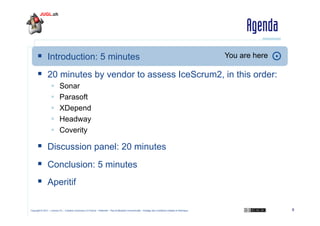 Agenda
  Introduction: 5 minutes

You are here

  20 minutes by vendor to assess IceScrum2, in this order:
 
 
 
 
 

Sonar
Parasoft
XDepend
Headway
Coverity

  Discussion panel: 20 minutes
  Conclusion: 5 minutes
  Aperitif
Copyright © 2011 – Licence CC – Creative Commons 2.0 France – Paternité – Pas d'Utilisation Commerciale – Partage des Conditions Initiales à l'Identique

8

 