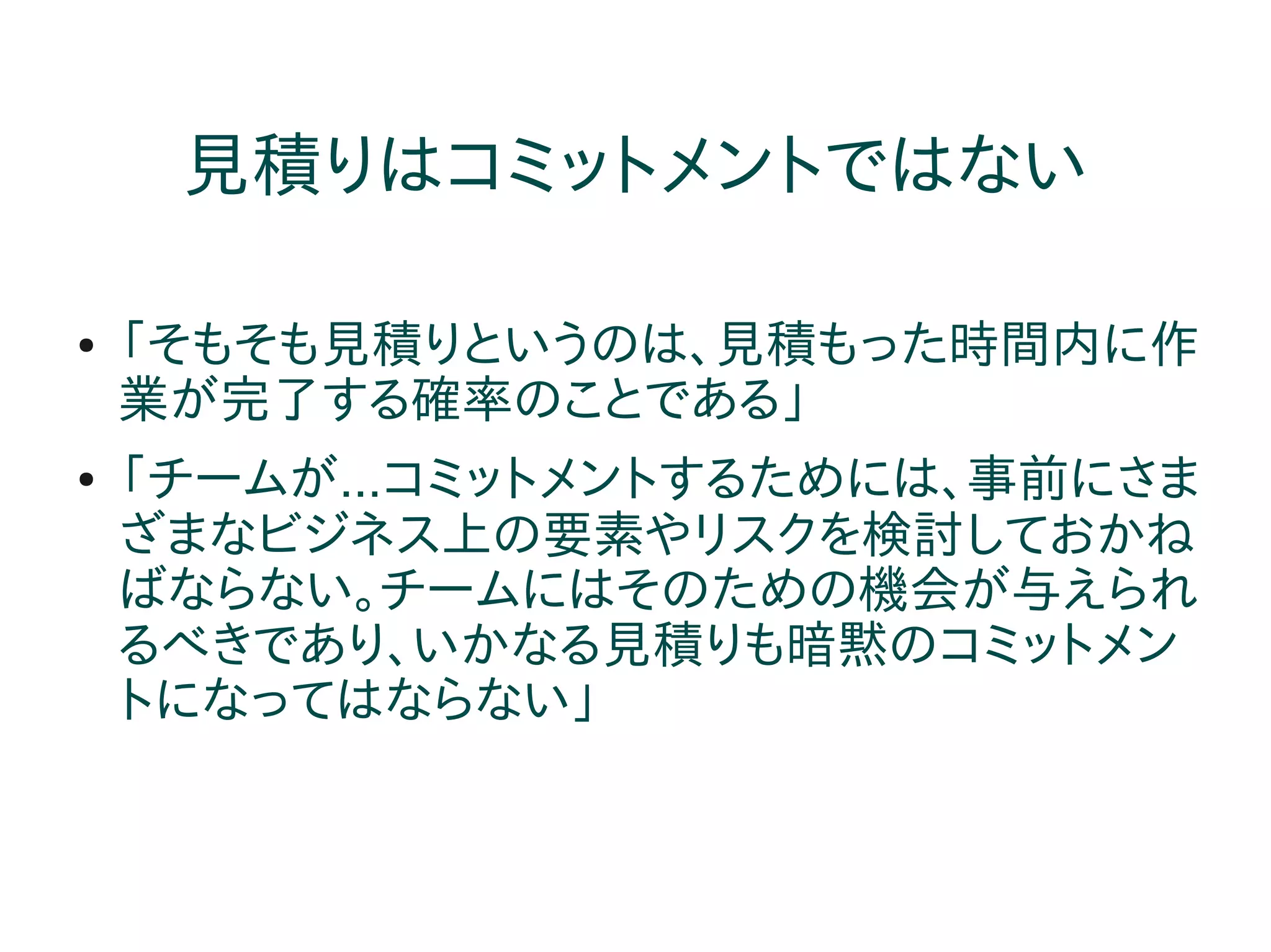 見積りはコミットメントではない

●   「そもそも見積りというのは、見積もった時間内に作
    業が完了する確率のことである」
●   「チームが...コミットメントするためには、事前にさま
    ざまなビジネス上の要素やリスクを検討しておかね
    ばならない。チームにはそのための機会が与えられ
    るべきであり、いかなる見積りも暗黙のコミットメン
    トになってはならない」
 
