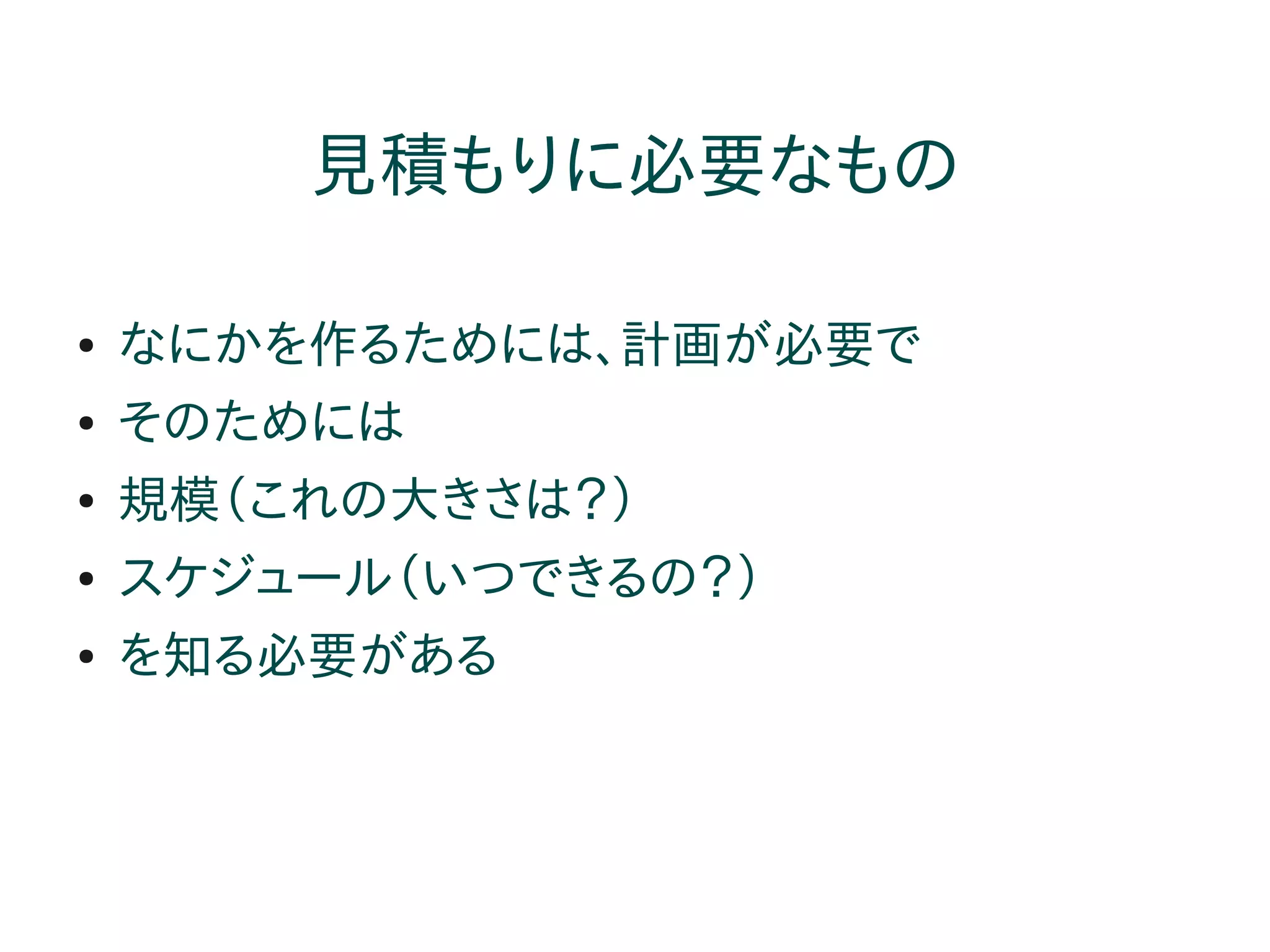 見積もりに必要なもの

●   なにかを作るためには、計画が必要で
●   そのためには
●   規模（これの大きさは？）
●   スケジュール（いつできるの？）
●   を知る必要がある
 