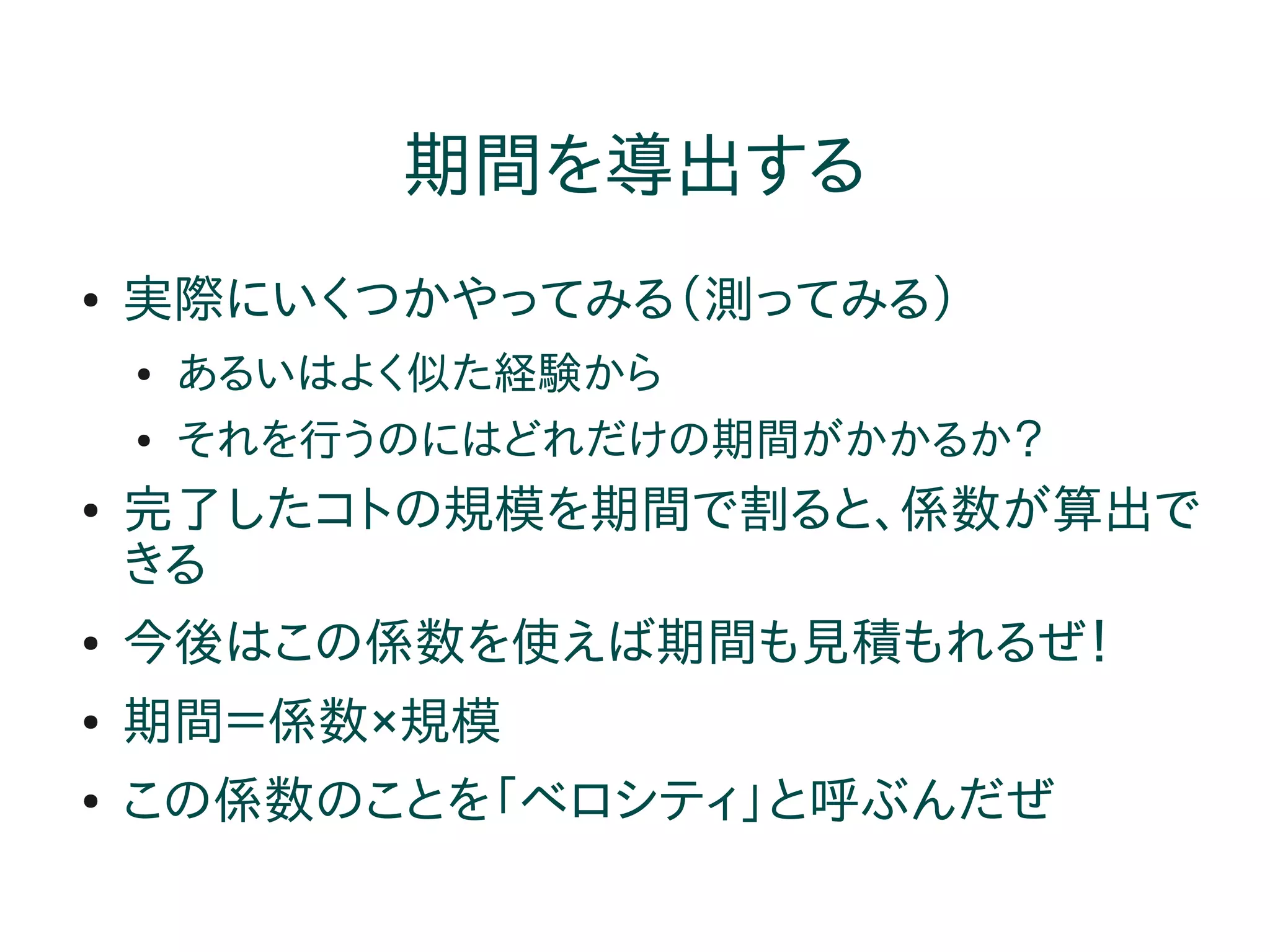 期間を導出する
●   実際にいくつかやってみる（測ってみる）
    ●   あるいはよく似た経験から
    ●   それを行うのにはどれだけの期間がかかるか？
●   完了したコトの規模を期間で割ると、係数が算出で
    きる
●   今後はこの係数を使えば期間も見積もれるぜ！
●   期間＝係数×規模
●   この係数のことを「ベロシティ」と呼ぶんだぜ
 