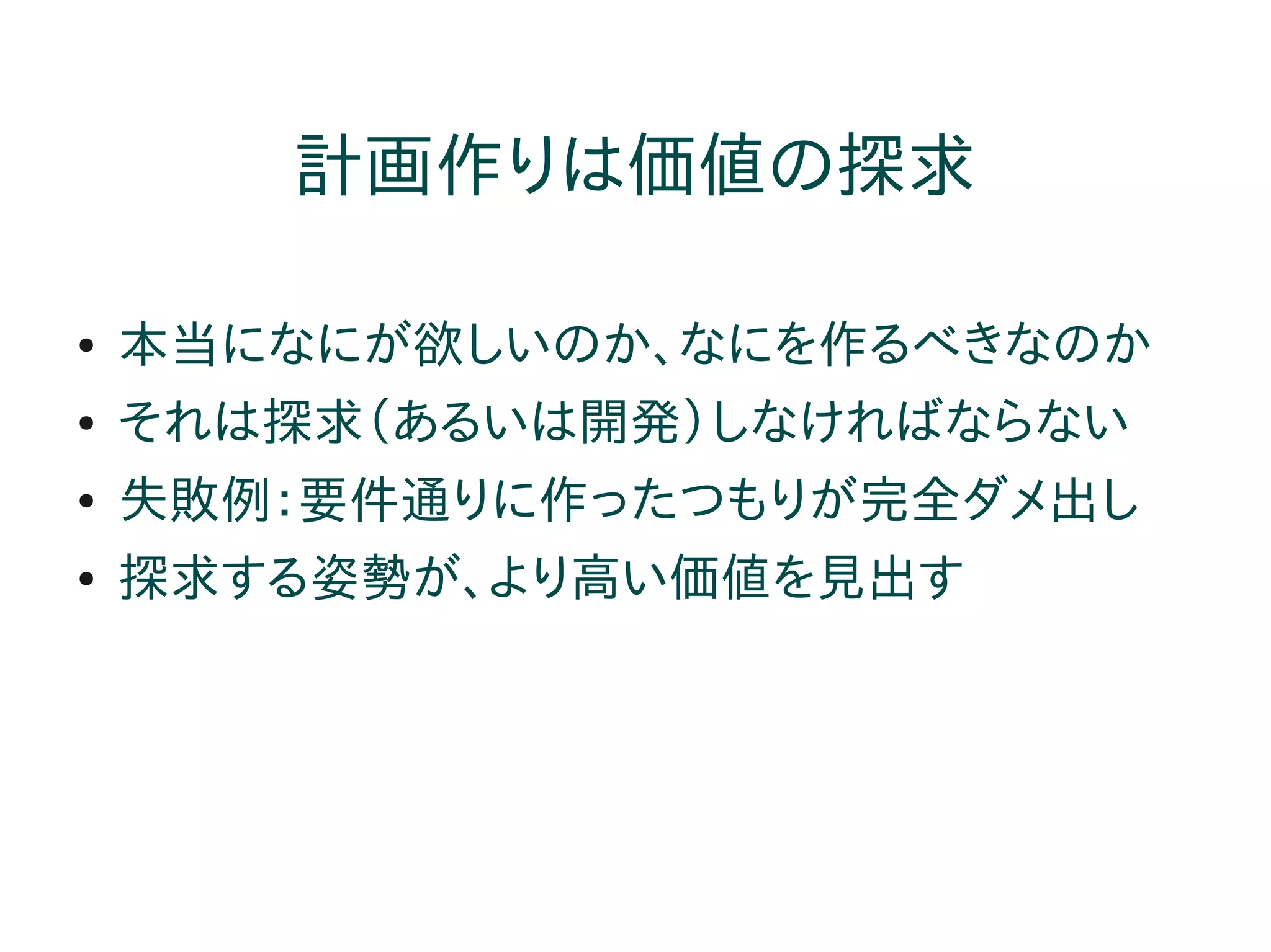 計画作りは価値の探求

●   本当になにが欲しいのか、なにを作るべきなのか
●   それは探求（あるいは開発）しなければならない
●   失敗例：要件通りに作ったつもりが完全ダメ出し
●   探求する姿勢が、より高い価値を見出す
 
