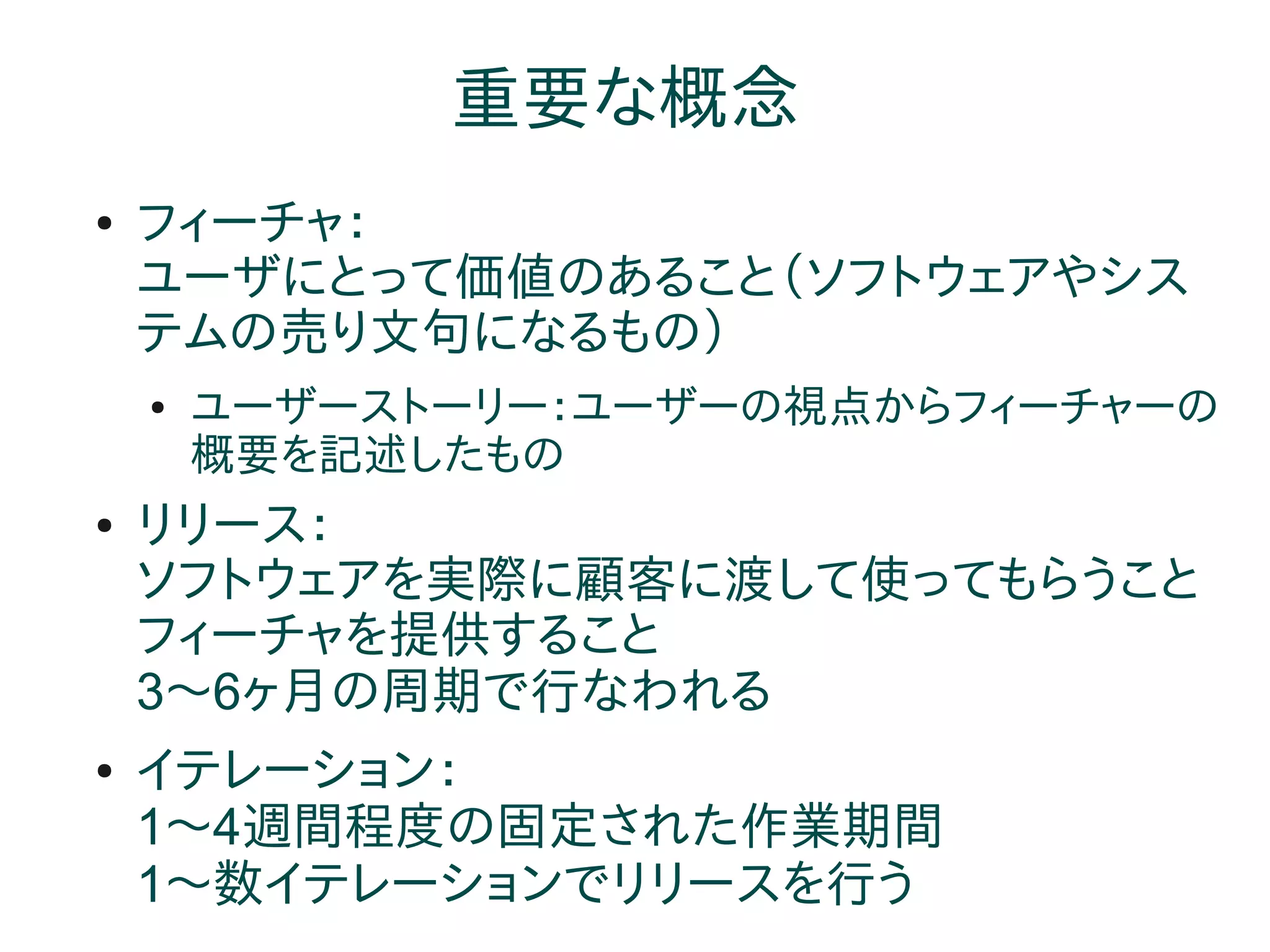 重要な概念
●   フィーチャ：
    ユーザにとって価値のあること（ソフトウェアやシス
    テムの売り文句になるもの）
    ●   ユーザーストーリー：ユーザーの視点からフィーチャーの
        概要を記述したもの
●   リリース：
    ソフトウェアを実際に顧客に渡して使ってもらうこと
    フィーチャを提供すること
    3～6ヶ月の周期で行なわれる
●   イテレーション：
    1～4週間程度の固定された作業期間
    1～数イテレーションでリリースを行う
 