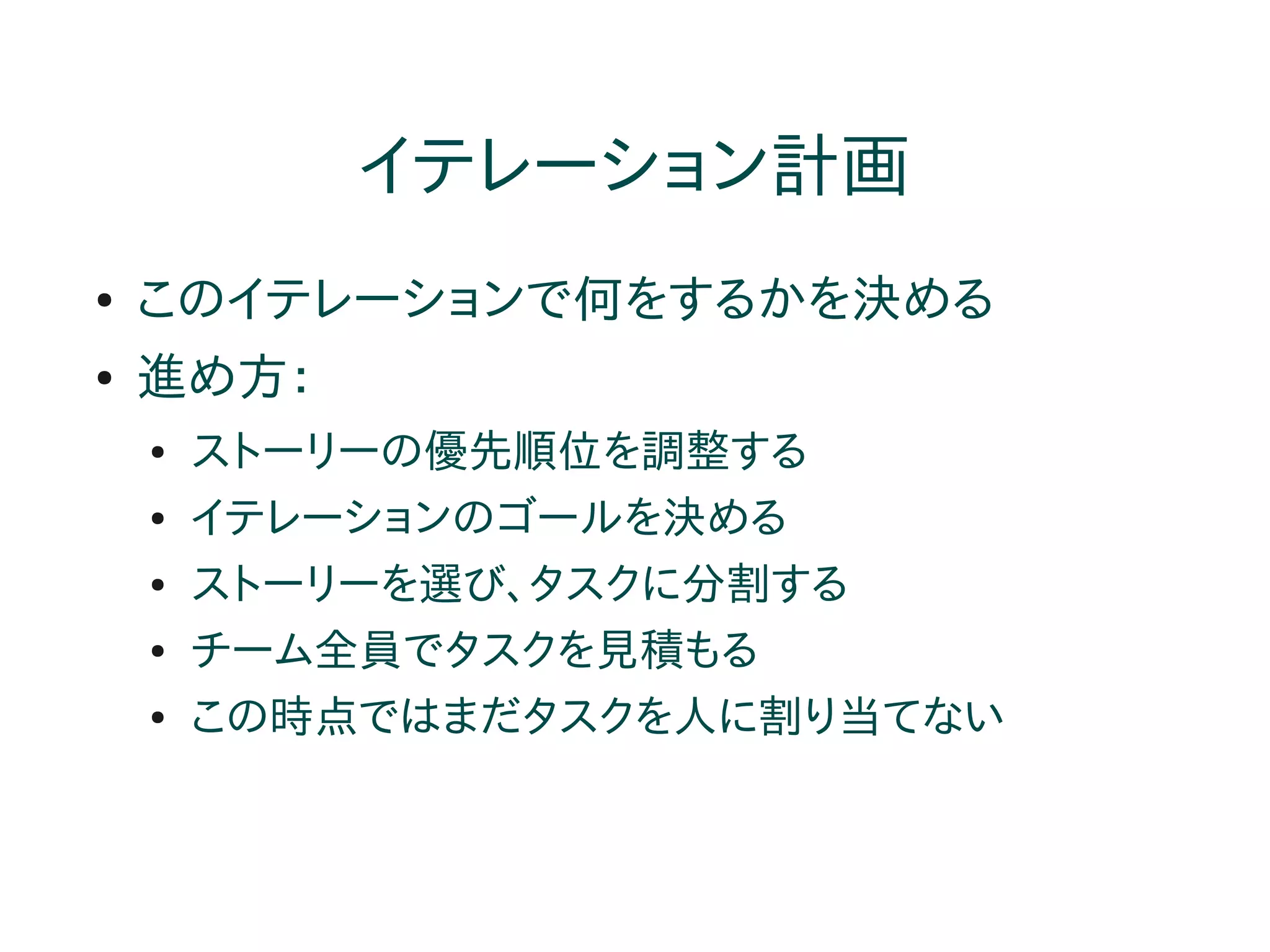 イテレーション計画
●   このイテレーションで何をするかを決める
●   進め方：
    ●   ストーリーの優先順位を調整する
    ●   イテレーションのゴールを決める
    ●   ストーリーを選び、タスクに分割する
    ●   チーム全員でタスクを見積もる
    ●   この時点ではまだタスクを人に割り当てない
 
