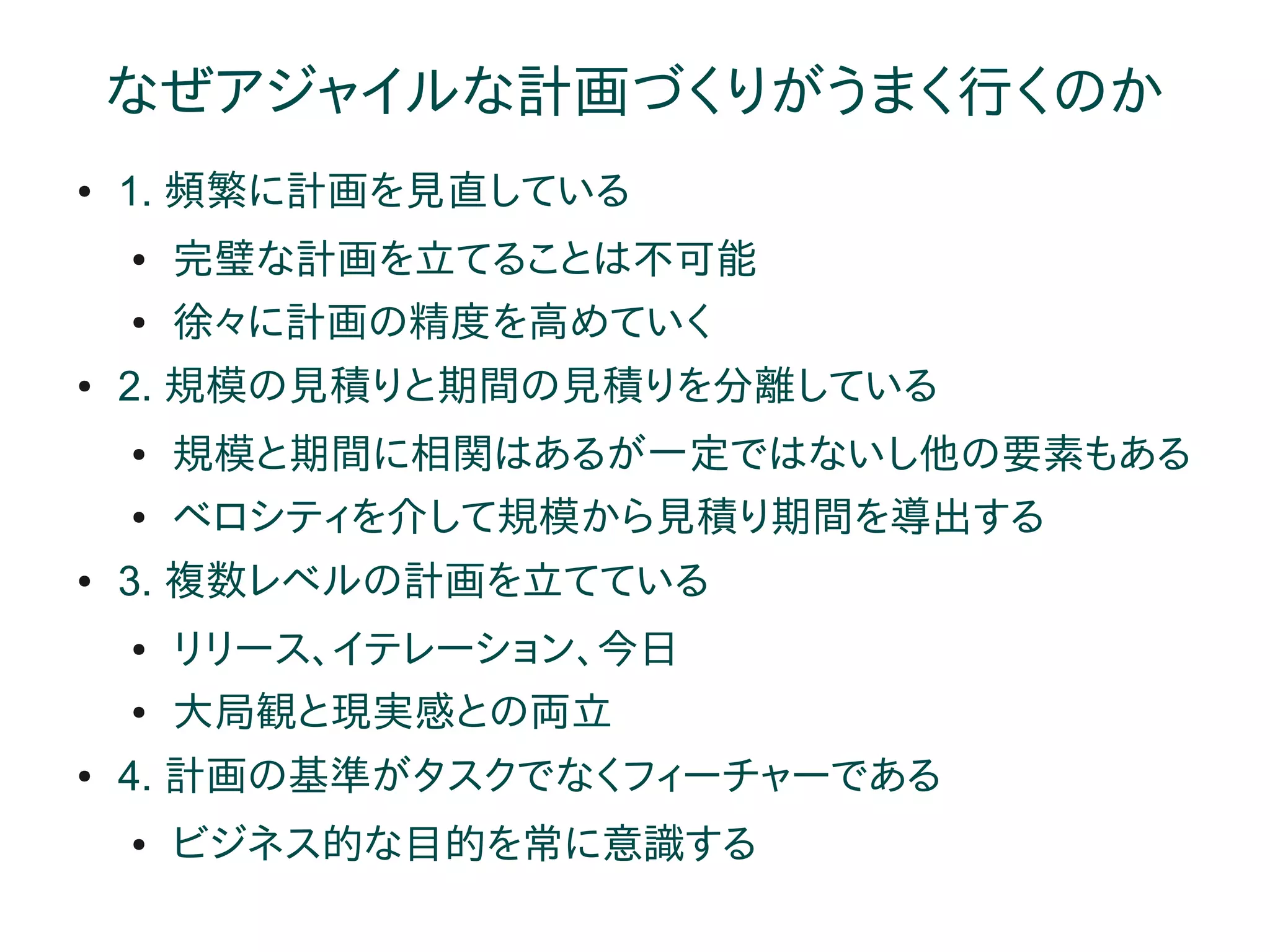 なぜアジャイルな計画づくりがうまく行くのか
●   1. 頻繁に計画を見直している
    ●   完璧な計画を立てることは不可能
    ●   徐々に計画の精度を高めていく
●   2. 規模の見積りと期間の見積りを分離している
    ●   規模と期間に相関はあるが一定ではないし他の要素もある
    ●   ベロシティを介して規模から見積り期間を導出する
●   3. 複数レベルの計画を立てている
    ●   リリース、イテレーション、今日
    ●   大局観と現実感との両立
●   4. 計画の基準がタスクでなくフィーチャーである
    ●   ビジネス的な目的を常に意識する
 