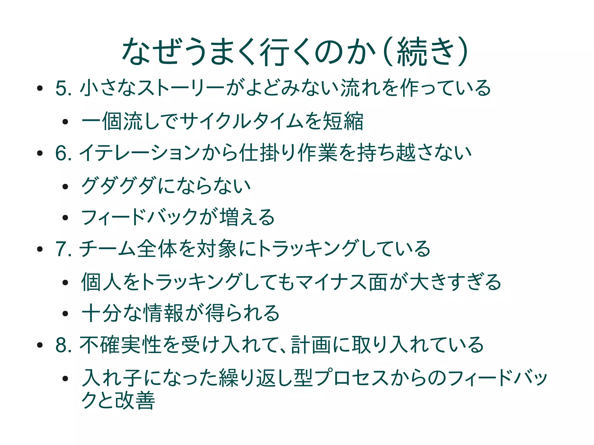 なぜうまく行くのか（続き）
●   5. 小さなストーリーがよどみない流れを作っている
    ●   一個流しでサイクルタイムを短縮
●   6. イテレーションから仕掛り作業を持ち越さない
    ●   グダグダにならない
    ●   フィードバックが増える
●   7. チーム全体を対象にトラッキングしている
    ●   個人をトラッキングしてもマイナス面が大きすぎる
    ●   十分な情報が得られる
●   8. 不確実性を受け入れて、計画に取り入れている
    ●   入れ子になった繰り返し型プロセスからのフィードバッ
        クと改善
 