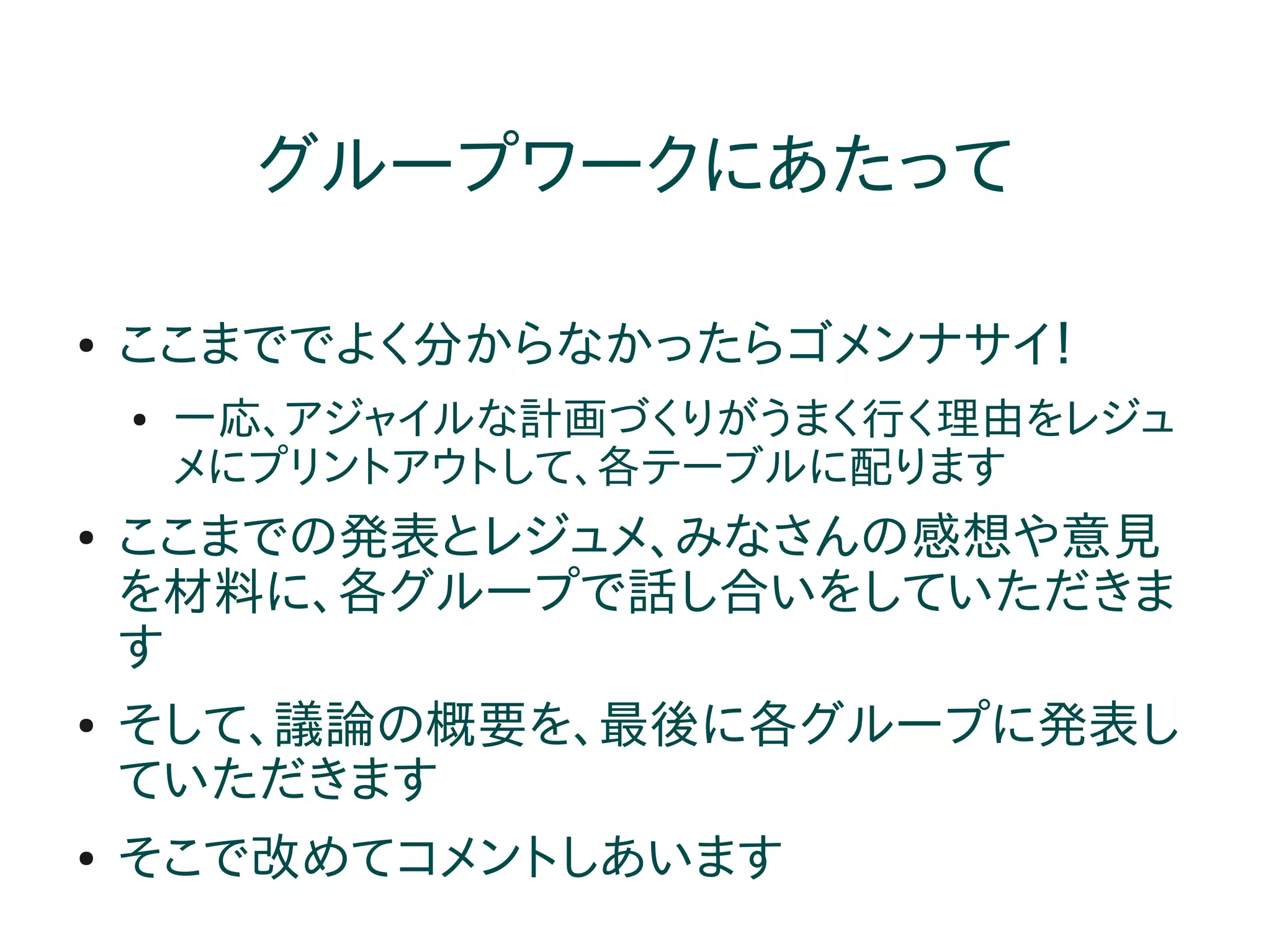 グループワークにあたって

●   ここまででよく分からなかったらゴメンナサイ！
    ●   一応、アジャイルな計画づくりがうまく行く理由をレジュ
        メにプリントアウトして、各テーブルに配ります
●   ここまでの発表とレジュメ、みなさんの感想や意見
    を材料に、各グループで話し合いをしていただきま
    す
●   そして、議論の概要を、最後に各グループに発表し
    ていただきます
●   そこで改めてコメントしあいます
 