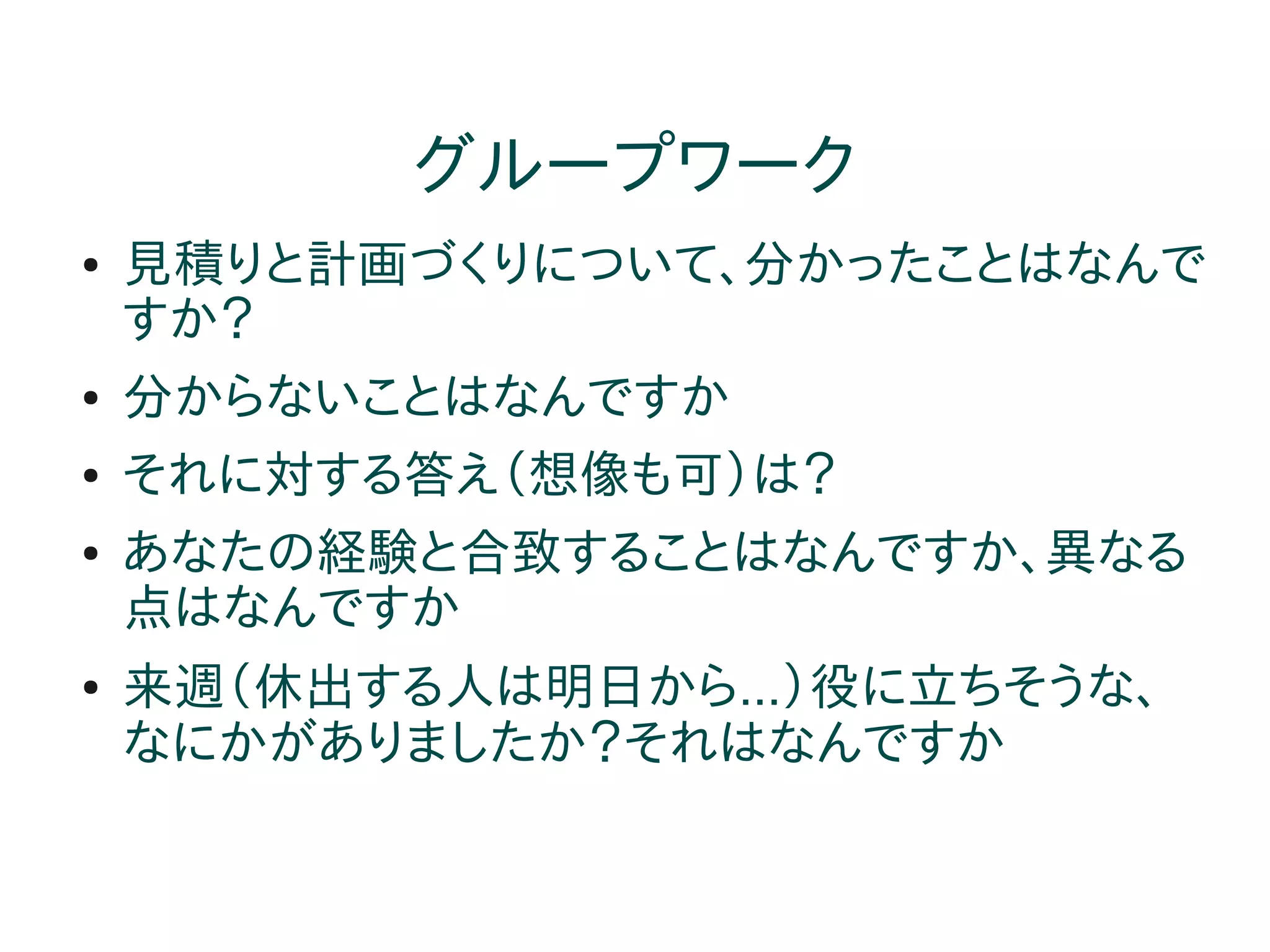 グループワーク
●   見積りと計画づくりについて、分かったことはなんで
    すか？
●   分からないことはなんですか
●   それに対する答え（想像も可）は？
●   あなたの経験と合致することはなんですか、異なる
    点はなんですか
●   来週（休出する人は明日から...）役に立ちそうな、
    なにかがありましたか？それはなんですか
 