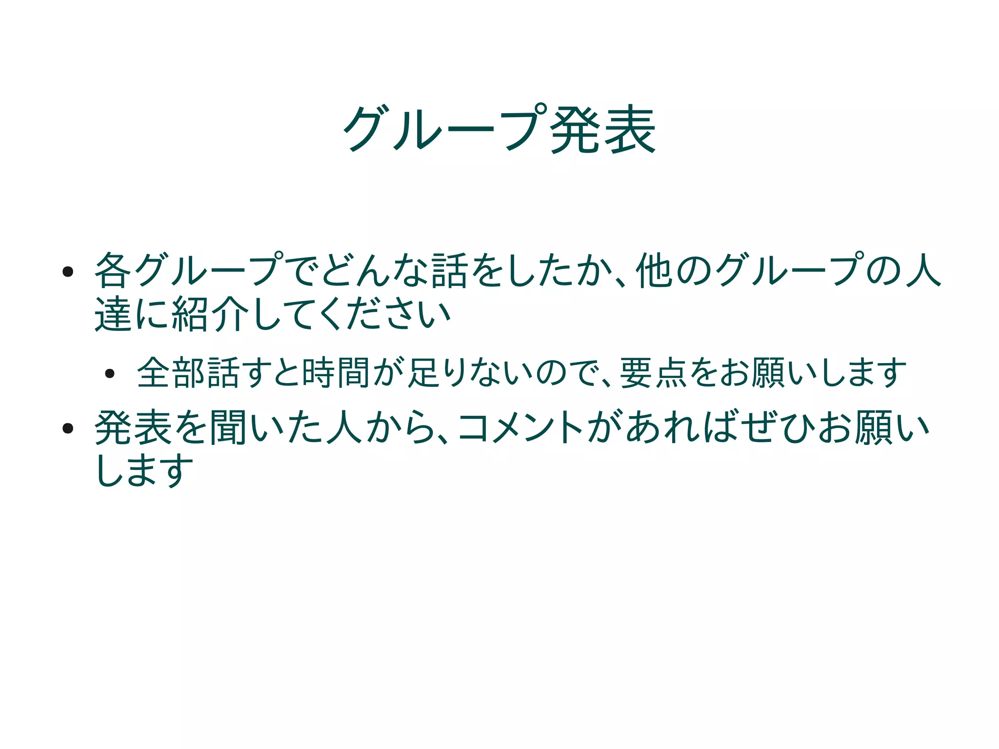 グループ発表

●   各グループでどんな話をしたか、他のグループの人
    達に紹介してください
    ●   全部話すと時間が足りないので、要点をお願いします
●   発表を聞いた人から、コメントがあればぜひお願い
    します
 