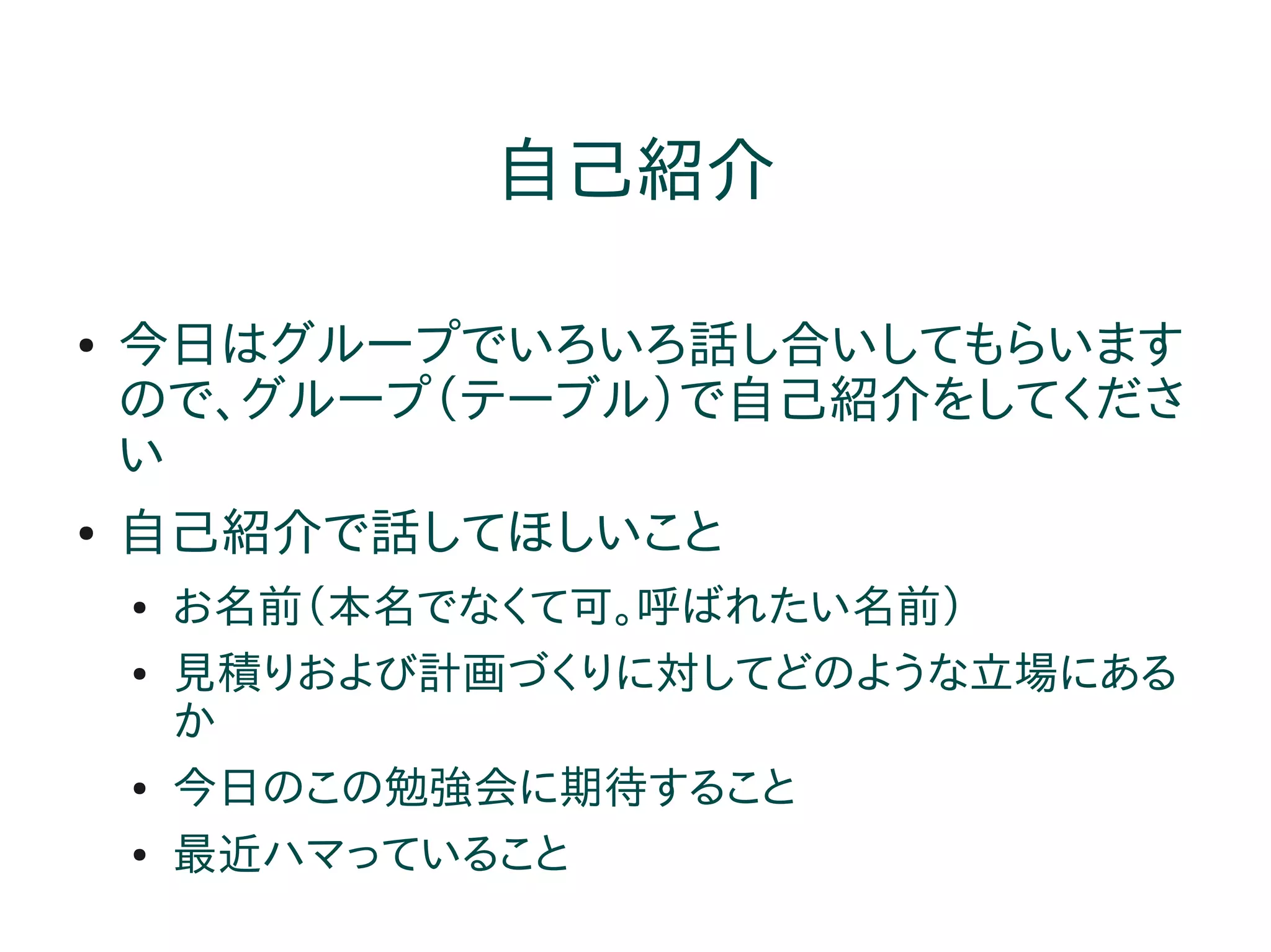 自己紹介

●   今日はグループでいろいろ話し合いしてもらいます
    ので、グループ（テーブル）で自己紹介をしてくださ
    い
●   自己紹介で話してほしいこと
    ●   お名前（本名でなくて可。呼ばれたい名前）
    ●   見積りおよび計画づくりに対してどのような立場にある
        か
    ●   今日のこの勉強会に期待すること
    ●   最近ハマっていること
 