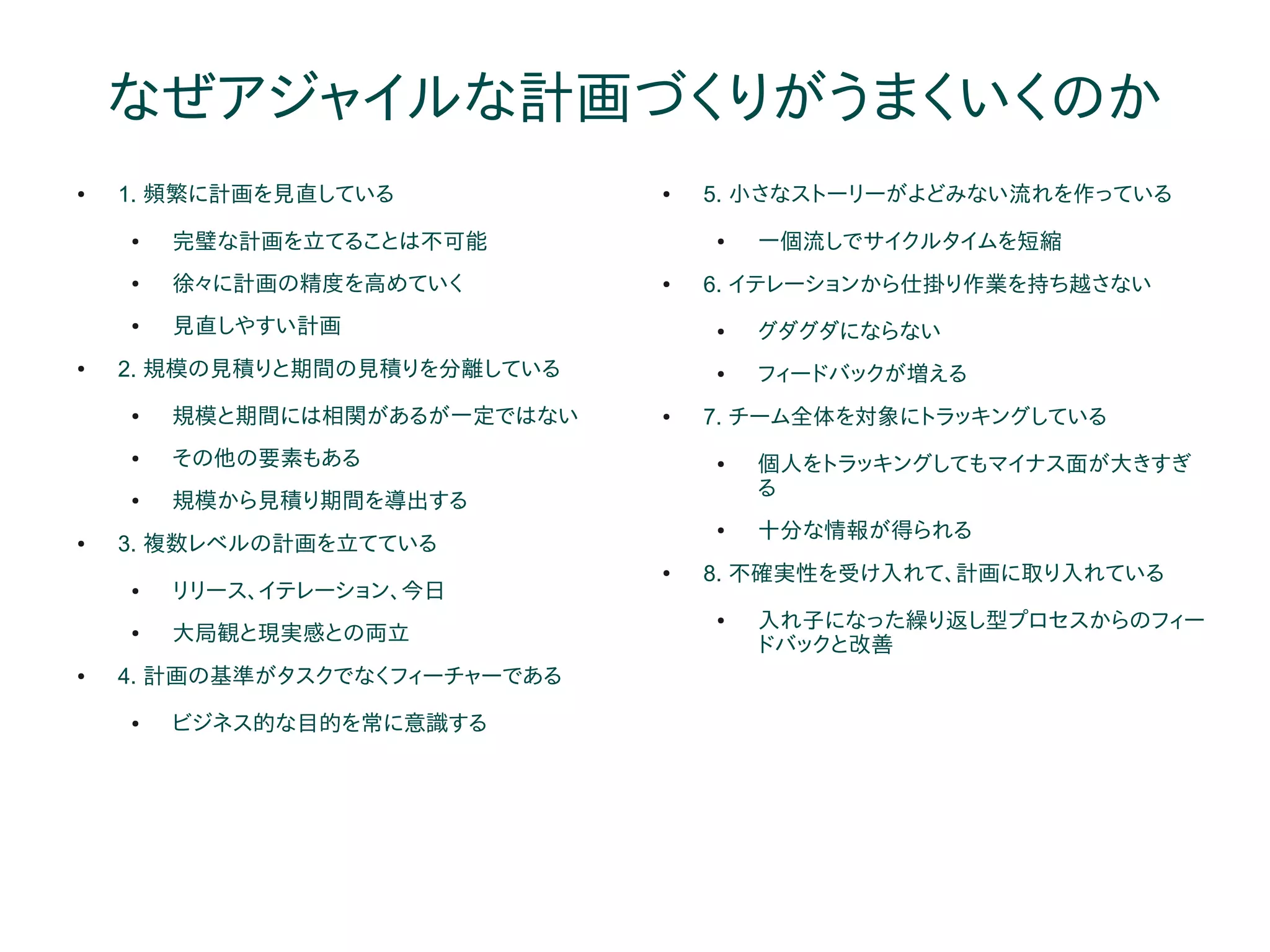 なぜアジャイルな計画づくりがうまくいくのか
●   1. 頻繁に計画を見直している            ●   5. 小さなストーリーがよどみない流れを作っている
    ●   完璧な計画を立てることは不可能            ●   一個流しでサイクルタイムを短縮
    ●   徐々に計画の精度を高めていく         ●   6. イテレーションから仕掛り作業を持ち越さない
    ●   見直しやすい計画                   ●   グダグダにならない
●   2. 規模の見積りと期間の見積りを分離している        ●   フィードバックが増える
    ●   規模と期間には相関があるが一定ではない    ●   7. チーム全体を対象にトラッキングしている
    ●   その他の要素もある                  ●   個人をトラッキングしてもマイナス面が大きすぎ
                                       る
    ●   規模から見積り期間を導出する
                                   ●   十分な情報が得られる
●   3. 複数レベルの計画を立てている
                               ●   8. 不確実性を受け入れて、計画に取り入れている
    ●   リリース、イテレーション、今日
                                   ●   入れ子になった繰り返し型プロセスからのフィー
    ●   大局観と現実感との両立
                                       ドバックと改善
●   4. 計画の基準がタスクでなくフィーチャーである
    ●   ビジネス的な目的を常に意識する
 