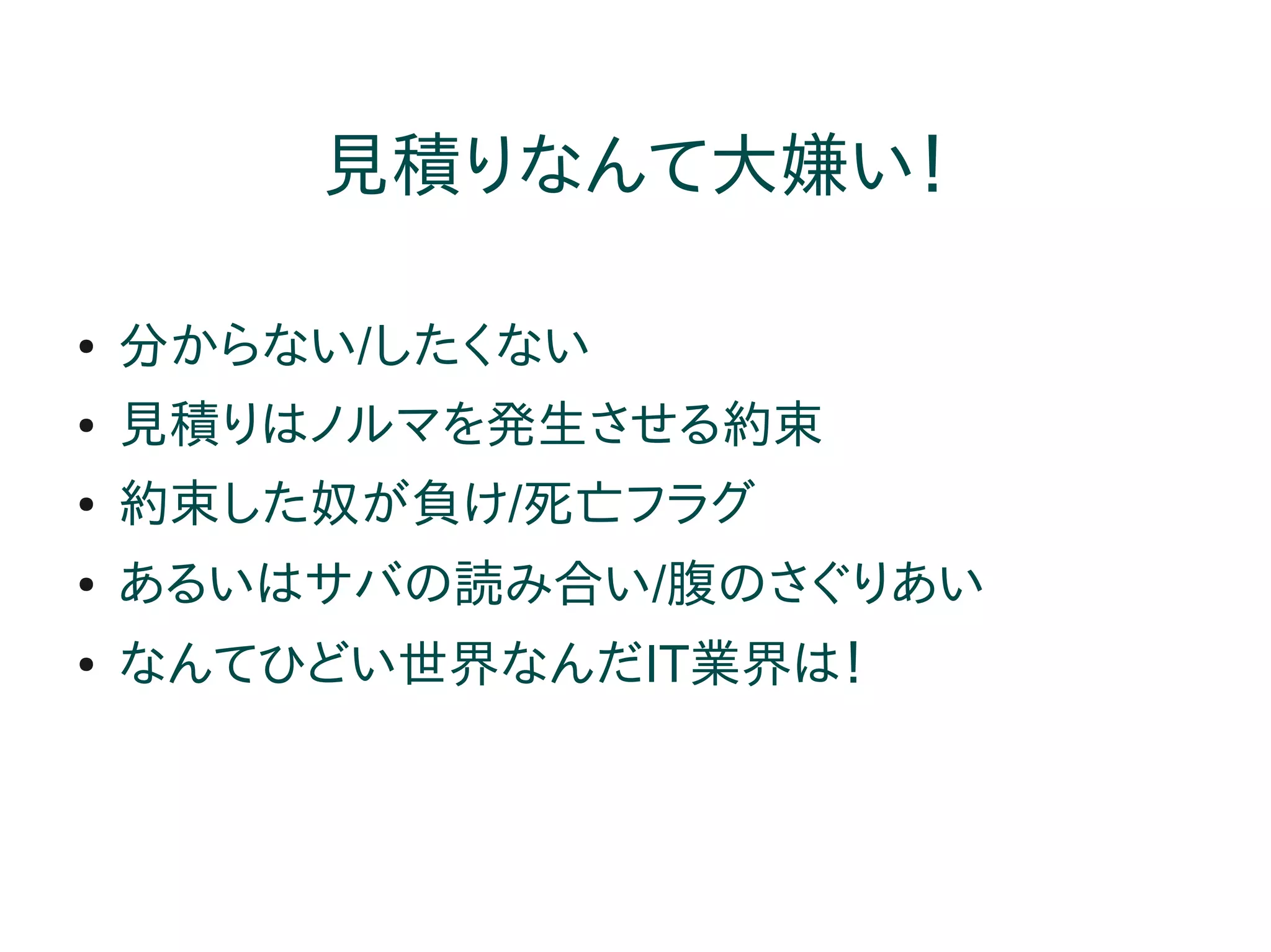 見積りなんて大嫌い！

●   分からない/したくない
●   見積りはノルマを発生させる約束
●   約束した奴が負け/死亡フラグ
●   あるいはサバの読み合い/腹のさぐりあい
●   なんてひどい世界なんだIT業界は！
 
