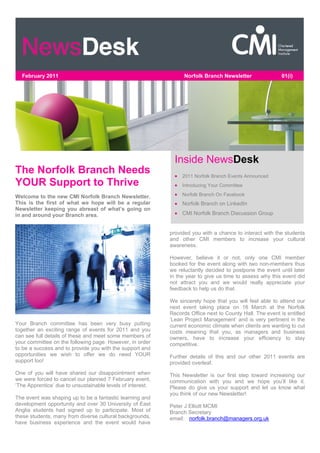 February 2011                                                   Norfolk Branch Newsletter                01(i)




                                                              Inside NewsDesk
The Norfolk Branch Needs                                       2011 Norfolk Branch Events Announced
YOUR Support to Thrive                                         Introducing Your Committee

Welcome to the new CMI Norfolk Branch Newsletter.              Norfolk Branch On Facebook
This is the first of what we hope will be a regular            Norfolk Branch on LinkedIn
Newsletter keeping you abreast of what’s going on
in and around your Branch area.                                CMI Norfolk Branch Discussion Group


                                                            provided you with a chance to interact with the students
                                                            and other CMI members to increase your cultural
                                                            awareness.

                                                            However, believe it or not, only one CMI member
                                                            booked for the event along with two non-members thus
                                                            we reluctantly decided to postpone the event until later
                                                            in the year to give us time to assess why this event did
                                                            not attract you and we would really appreciate your
                                                            feedback to help us do that.

                                                            We sincerely hope that you will feel able to attend our
                                                            next event taking place on 16 March at the Norfolk
                                                            Records Office next to County Hall. The event is entitled
                                                            ‘Lean Project Management’ and is very pertinent in the
Your Branch committee has been very busy putting            current economic climate when clients are wanting to cut
together an exciting range of events for 2011 and you       costs meaning that you, as managers and business
can see full details of these and meet some members of      owners, have to increase your efficiency to stay
your committee on the following page. However, in order     competitive.
to be a success and to provide you with the support and
opportunities we wish to offer we do need YOUR              Further details of this and our other 2011 events are
support too!                                                provided overleaf.
One of you will have shared our disappointment when         This Newsletter is our first step toward increasing our
we were forced to cancel our planned 7 February event,      communication with you and we hope you’ll like it.
‘The Apprentice’ due to unsustainable levels of interest.   Please do give us your support and let us know what
                                                            you think of our new Newsletter!
The event was shaping up to be a fantastic learning and
development opportunity and over 30 University of East      Peter J Elliott MCMI
Anglia students had signed up to participate. Most of       Branch Secretary
these students, many from diverse cultural backgrounds,     email: norfolk.branch@managers.org.uk
have business experience and the event would have
 