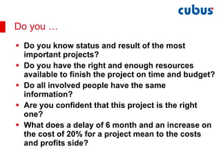 Do you know status and result of the most important projects? Do you have the right and enough resources available to finish the project on time and budget? Do all involved people have the same information? Are you confident that this project is the right one? What does a delay of 6 month and an increase on the cost of 20% for a project mean to the costs and profits side? Do you … 