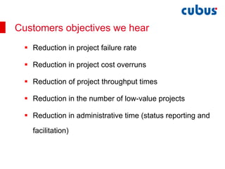Reduction in project failure rate Reduction in project cost overruns Reduction of project throughput times Reduction in the number of low-value projects Reduction in administrative time (status reporting and facilitation) Customers objectives we hear 