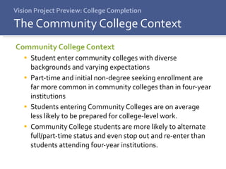 Vision Project Preview: College Completion Community College Context Student enter community colleges with diverse backgrounds and varying expectations Part-time and initial non-degree seeking enrollment are far more common in community colleges than in four-year institutions Students entering Community Colleges are on average less likely to be prepared for college-level work.  Community College students are more likely to alternate full/part-time status and even stop out and re-enter than students attending four-year institutions. The Community College Context 