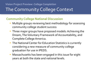 Vision Project Preview:  College Completion Community College National Discussion Multiple groups reviewing best methodology for assessing community college student success Three major groups have proposed models: Achieving the Dream, The Voluntary Framework of Accountability, and Complete College America. The National Center for Education Statistics is currently considering a new measure of community college graduation for use in IPEDS. Massachusetts has been engaged in this issue for eight years at both the state and national levels.  The Community College Context 