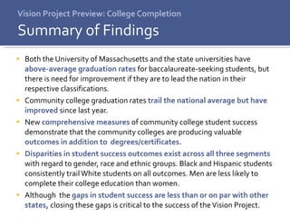 Vision Project Preview: College Completion Both the University of Massachusetts and the state universities have  above-average graduation rates  for baccalaureate-seeking students, but there is need for improvement if they are to lead the nation in their respective classifications. Community college graduation rates  trail the national average but have improved  since last year. New  comprehensive measures  of community college student success demonstrate that the community colleges are producing valuable  outcomes in addition to  degrees/certificates. Disparities in student success outcomes exist across all three segments  with regard to gender, race and ethnic groups. Black and Hispanic students consistently trail White students on all outcomes. Men are less likely to complete their college education than women. Although  the  gaps in student success are less than or on par with other states,  closing these gaps is critical to the success of the Vision Project. Summary of Findings 
