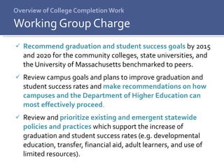Overview of College Completion Work Recommend graduation and student success goals  by 2015 and 2020 for the community colleges, state universities, and the University of Massachusetts benchmarked to peers.  Review campus goals and plans to improve graduation and student success rates and  make recommendations on how campuses and the Department of Higher Education can most effectively proceed .  Review and  prioritize existing and emergent statewide policies and practices   which support the increase of graduation and student success rates (e.g. developmental education, transfer, financial aid, adult learners, and use of limited resources). Working Group Charge 