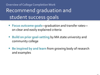 Overview of College Completion Work Recommend graduation and  student success goals Focus outcome goals —graduation and transfer   rates— on clear and easily explained criteria Build on prior goal-setting  by MA state university and community college  Be inspired by and learn   from growing body of research  and examples  