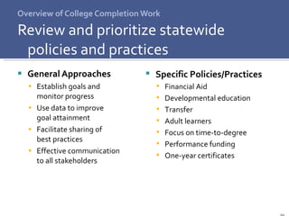 Overview of College Completion Work Review and prioritize statewide policies and practices General Approaches Establish goals and  monitor progress Use data to improve  goal attainment Facilitate sharing of  best practices Effective communication  to all stakeholders Specific Policies/Practices Financial Aid Developmental education Transfer Adult learners Focus on time-to-degree Performance funding One-year certificates 