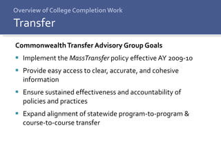 Overview of College Completion Work Commonwealth Transfer Advisory Group Goals Implement the  MassTransfer  policy effective AY 2009-10 Provide easy access to clear, accurate, and cohesive information Ensure sustained effectiveness and accountability of  policies and practices Expand alignment of statewide program-to-program & course-to-course transfer Transfer 