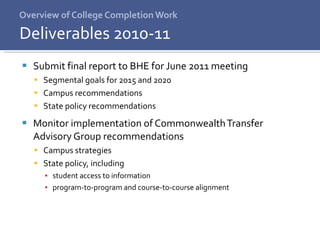 Overview of College Completion Work Submit final report to BHE for June 2011 meeting Segmental goals for 2015 and 2020 Campus recommendations State policy recommendations Monitor implementation of Commonwealth Transfer Advisory Group recommendations Campus strategies State policy, including  student access to information  program-to-program and course-to-course alignment Deliverables 2010-11 
