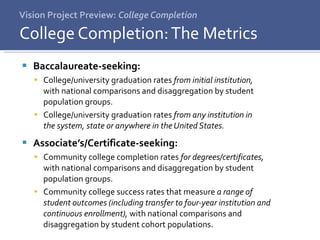 Vision Project Preview:  College Completion Baccalaureate-seeking:  College/university graduation rates  from initial institution,  with national comparisons and disaggregation by student  population groups. College/university graduation rates  from any institution in  the system, state or anywhere in the United States.  Associate’s/Certificate-seeking:  Community college completion rates  for degrees/certificates,  with national comparisons and disaggregation by student  population groups. Community college success rates that measure  a range of  student outcomes (including transfer to four-year institution and continuous enrollment),  with national comparisons and  disaggregation by student cohort populations. College Completion: The Metrics 