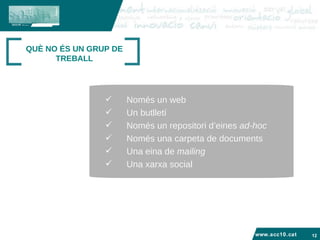 www.acc10.cat QUÈ NO ÉS UN GRUP DE TREBALL Només un web Un butlletí Només un repositori d’eines  ad-hoc Només una carpeta de documents Una eina de  mailing Una xarxa social 