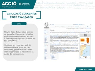 Títol capítol EXPLICACIÓ CONCEPTES EINES AVANÇADES  Un wiki és un lloc web que permet, de forma fàcil, la creació i edició de pàgines web entrellaçades a través d'un navegador web amb el editor de text WYSIWYG.  S'utilitzen per crear llocs web de col·laboració wiki, llocs web de comunitats, presa de notes, en el món corporatiu de la intranet i en la gestió del coneixement. WIKI www.acc10.cat 