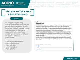 Títol capítol EXPLICACIÓ CONCEPTES EINES AVANÇADES  Un bloc (de l'anglès ‘blog’, truncació de weblog: diari web) és un diari personal i interactiu que es difon a través d’Internet.  Donat que disposa d’un sistema de comentaris, permet als lectors establir una conversa amb l’autor  en relació a les seves publicacions.  Característiques generals: •  Són col·laboratius •  Són definibles  •  Són interactius  •  Són gratuïts BLOC www.acc10.cat 